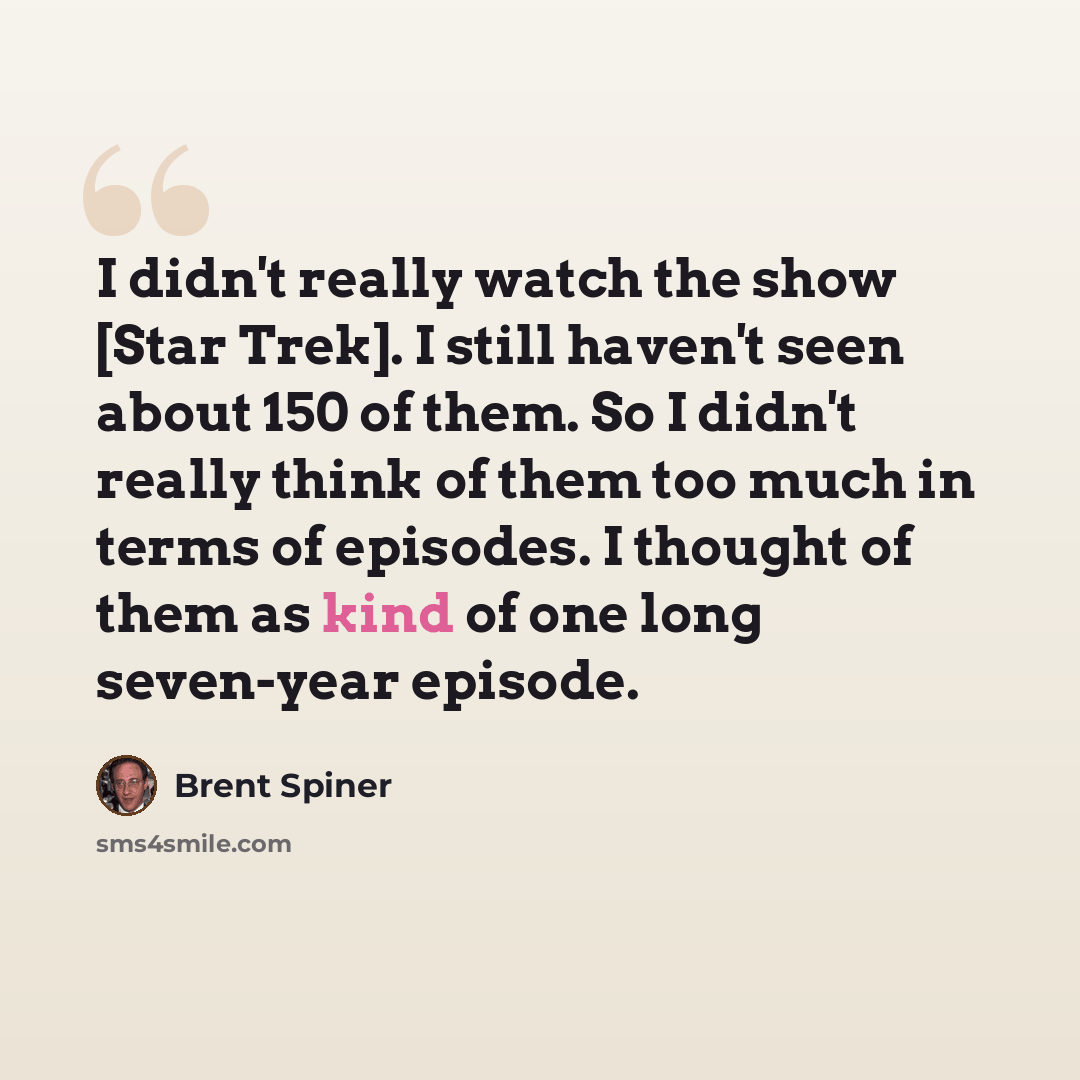“I didn't really watch the show [Star Trek]. I still haven't seen about 150 of them. So I didn't really think of them too much in terms of episodes. I thought of them as kind of one long seven-year episode.” quote by Brent Spiner