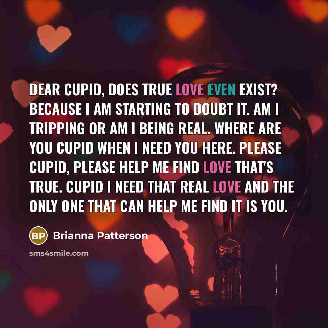 “Dear cupid, Does true love even exist? because I am starting to doubt it. Am I tripping or am I being real. Where are you cupid when I need you here. Please cupid, please help me find love that's true. Cupid I need that real love and the only one that can help me find it is you.” quote by Brianna Patterson
