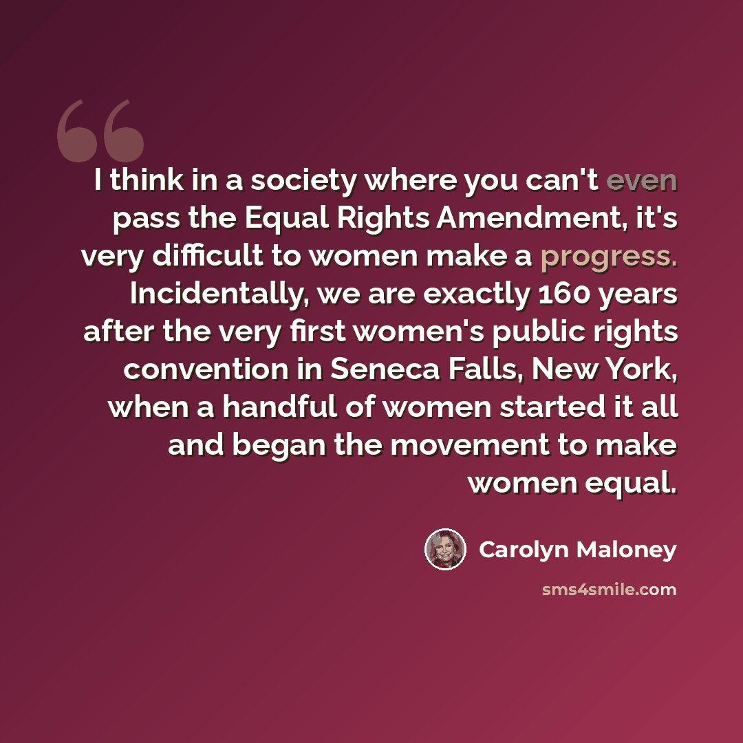 “I think in a society where you can't even pass the Equal Rights Amendment, it's very difficult to women make a progress. Incidentally, we are exactly 160 years after the very first women's public rights convention in Seneca Falls, New York, when a handful of women started it all and began the…” quote by Carolyn Maloney