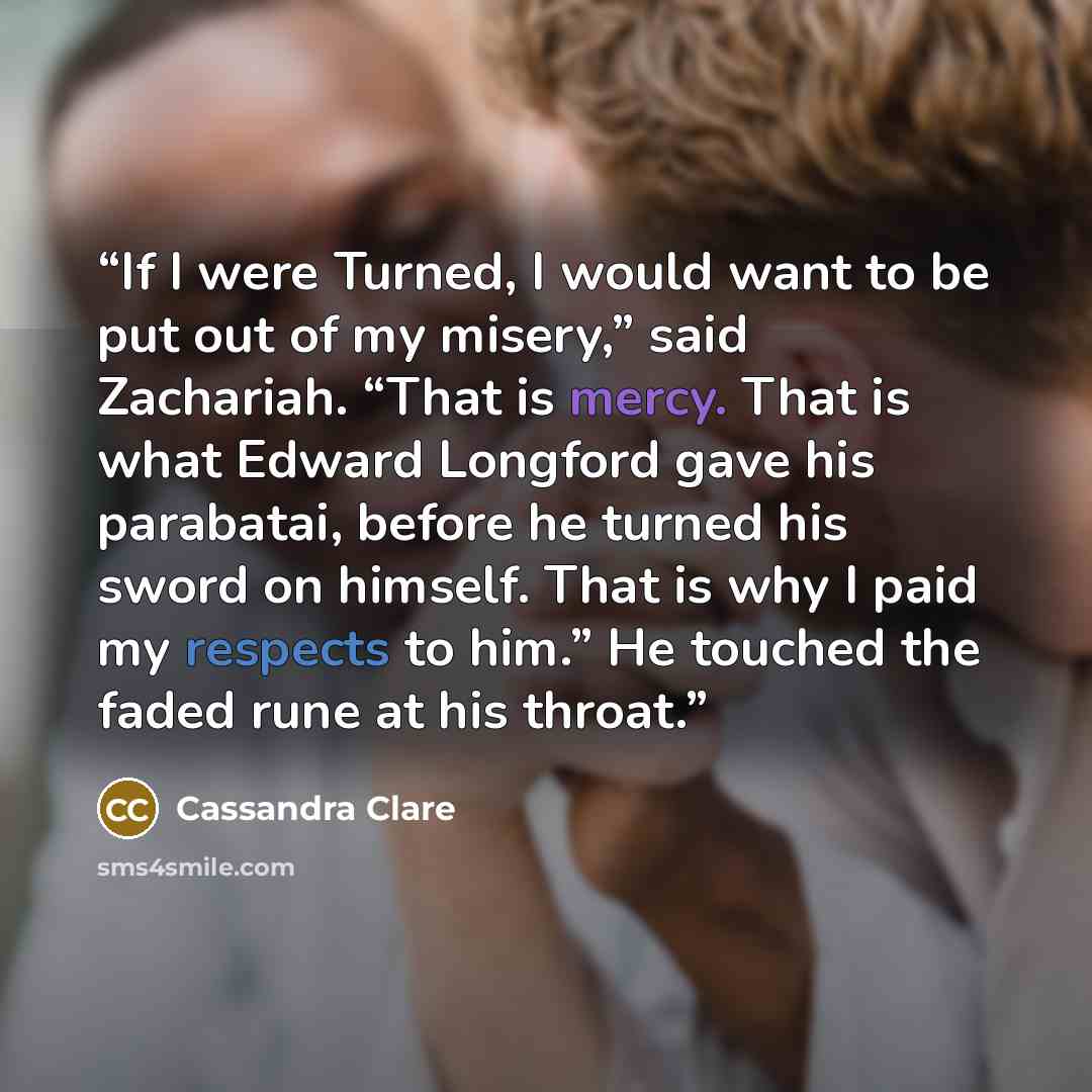 “If I were Turned, I would want to be put out of my misery,” said Zachariah. “That is mercy. That is what Edward Longford gave his parabatai, before he turned his sword on himself. That is why I paid my respects to him.” He touched the faded rune at his throat.” quote by Cassandra Clare