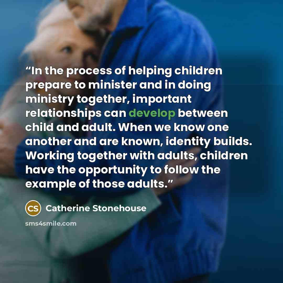 “In the process of helping children prepare to minister and in doing ministry together, important relationships can develop between child and adult. When we know one another and are known, identity builds. Working together with adults, children have the opportunity to follow the example of those…” quote by Catherine Stonehouse
