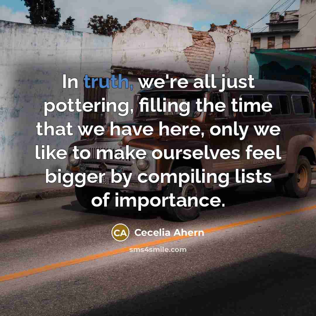 “In truth, we're all just pottering, filling the time that we have here, only we like to make ourselves feel bigger by compiling lists of importance.” quote by Cecelia Ahern