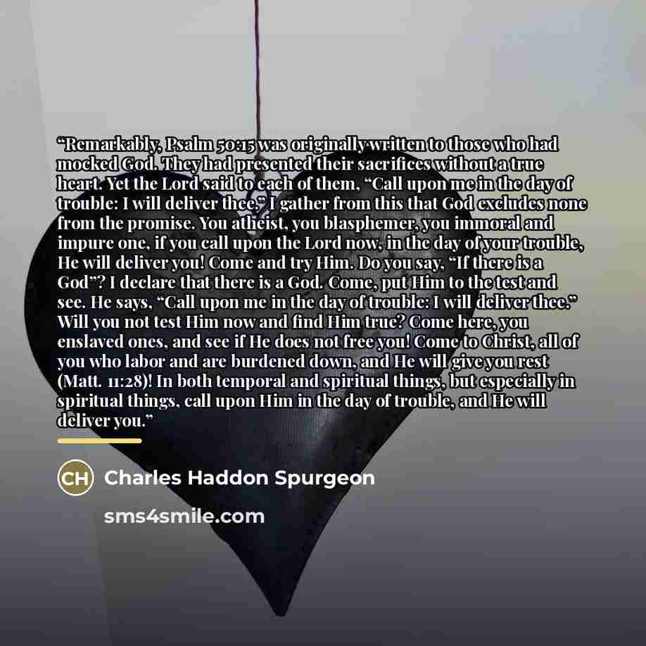 “Remarkably, Psalm 50:15 was originally written to those who had mocked God. They had presented their sacrifices without a true heart. Yet the Lord said to each of them, “Call upon me in the day of trouble: I will deliver thee.” I gather from this that God excludes none from the promise. You…” quote by Charles Haddon Spurgeon