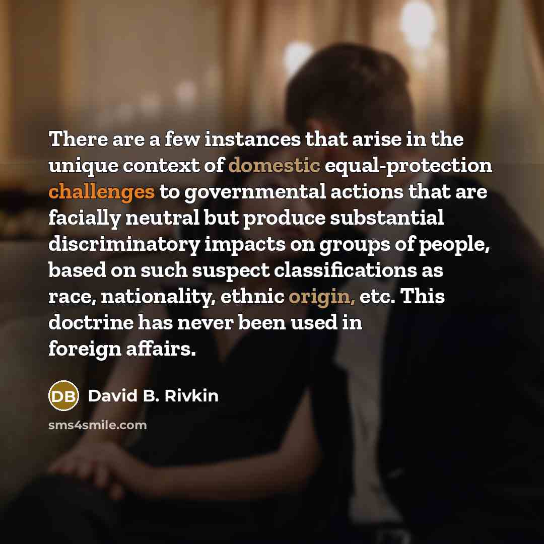 “There are a few instances that arise in the unique context of domestic equal-protection challenges to governmental actions that are facially neutral but produce substantial discriminatory impacts on groups of people, based on such suspect classifications as race, nationality, ethnic origin, etc…” quote by David B. Rivkin