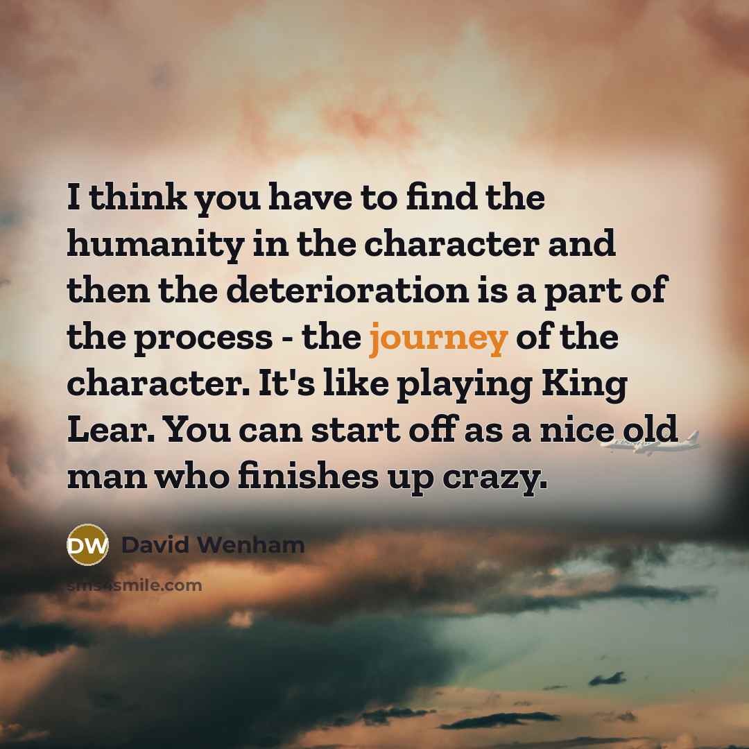 “I think you have to find the humanity in the character and then the deterioration is a part of the process - the journey of the character. It's like playing King Lear. You can start off as a nice old man who finishes up crazy.” quote by David Wenham