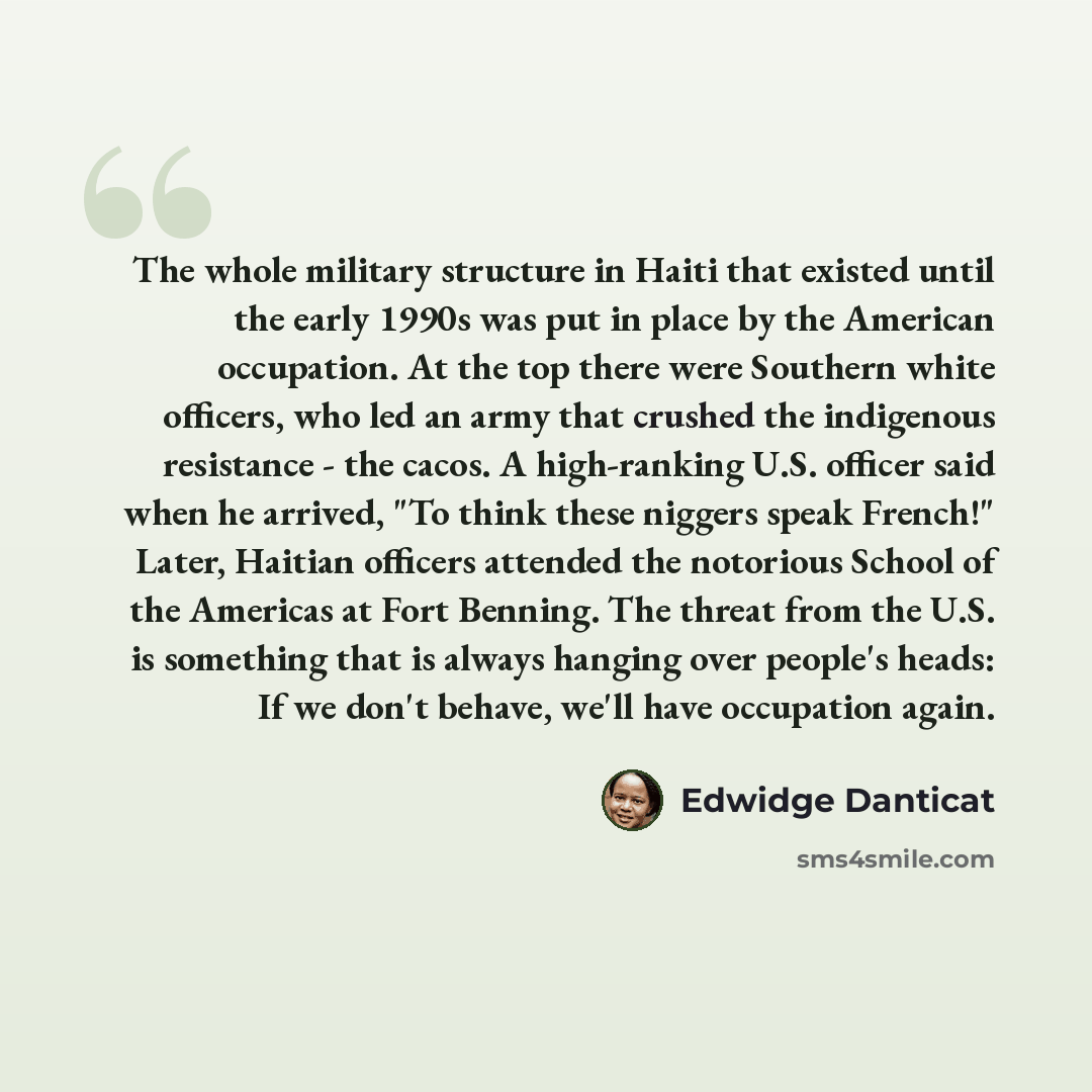 “The whole military structure in Haiti that existed until the early 1990s was put in place by the American occupation. At the top there were Southern white officers, who led an army that crushed the indigenous resistance - the cacos. A high-ranking U.S. officer said when he arrived, "To think these…” quote by Edwidge Danticat