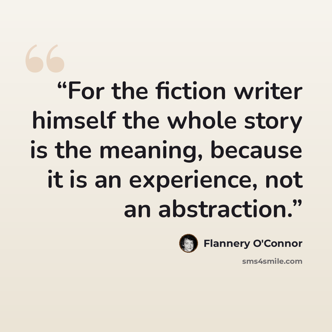 “For the fiction writer himself the whole story is the meaning, because it is an experience, not an abstraction.” quote by Flannery O'Connor
