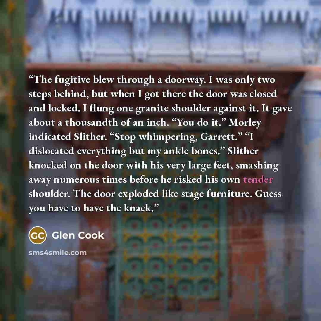 “The fugitive blew through a doorway. I was only two steps behind, but when I got there the door was closed and locked. I flung one granite shoulder against it. It gave about a thousandth of an inch. “You do it.” Morley indicated Slither. “Stop whimpering, Garrett.” “I dislocated everything but my…” quote by Glen Cook