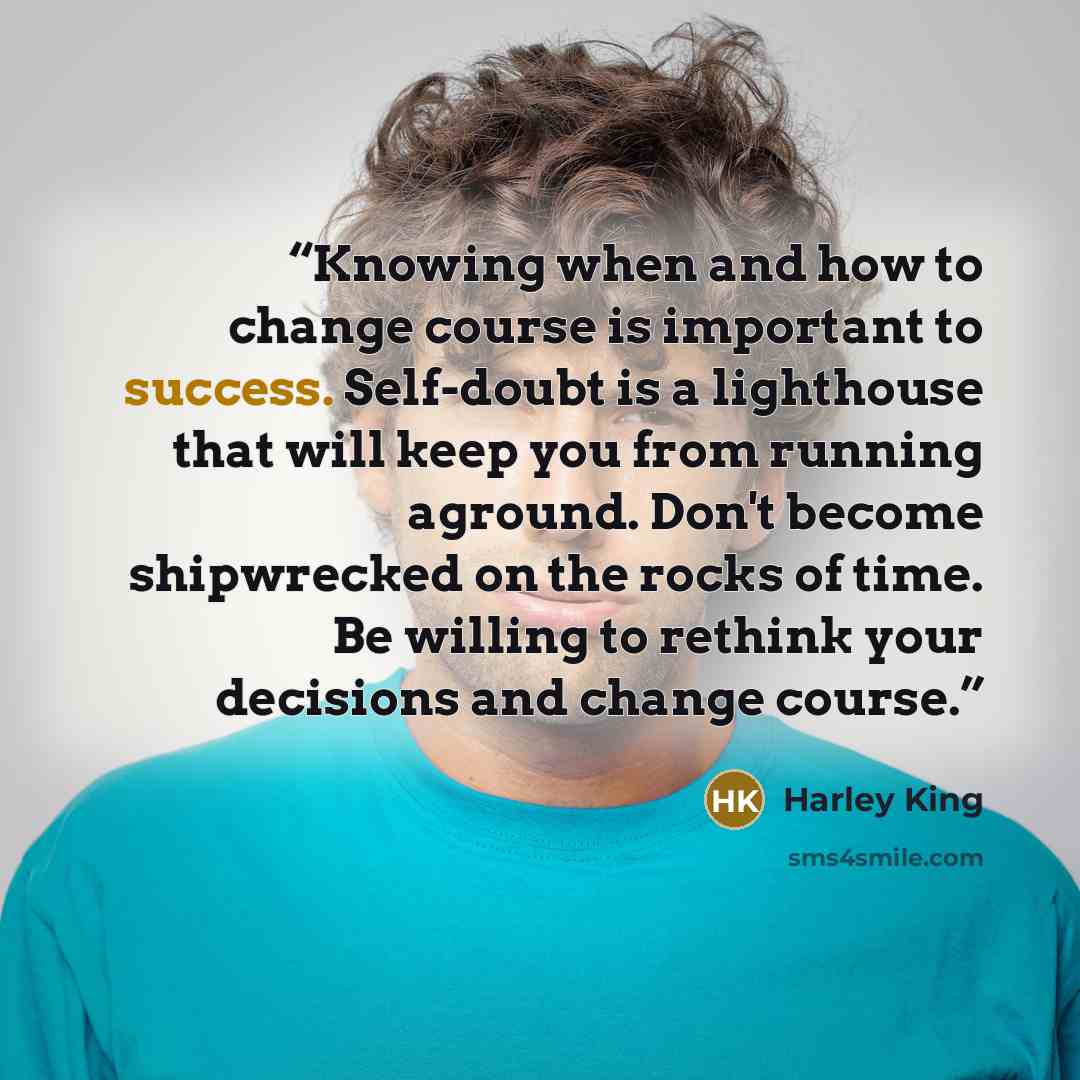 “Knowing when and how to change course is important to success. Self-doubt is a lighthouse that will keep you from running aground. Don't become shipwrecked on the rocks of time. Be willing to rethink your decisions and change course.” quote by Harley King