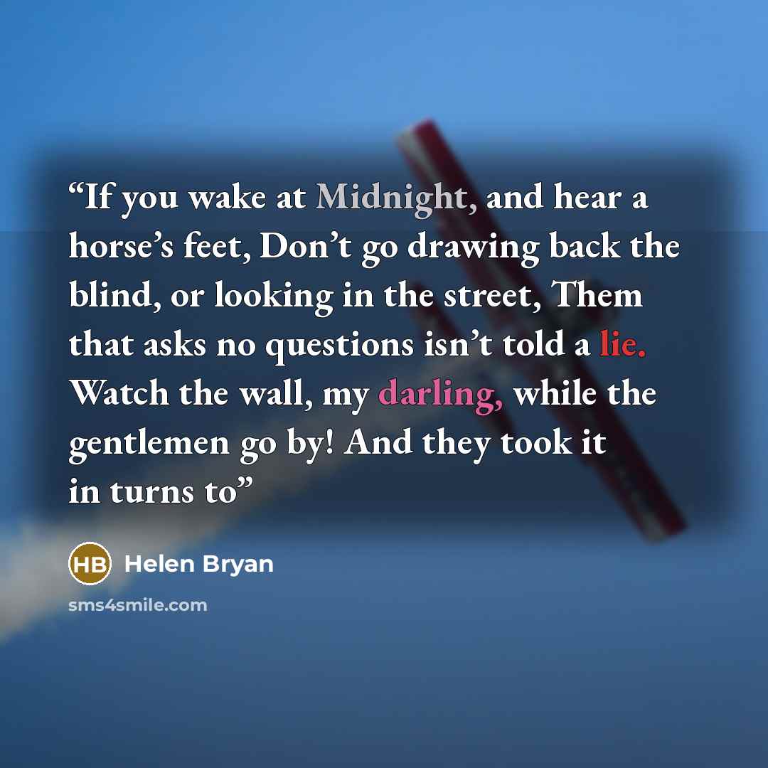 “If you wake at Midnight, and hear a horse’s feet, Don’t go drawing back the blind, or looking in the street, Them that asks no questions isn’t told a lie. Watch the wall, my darling, while the gentlemen go by! And they took it in turns to” quote by Helen Bryan