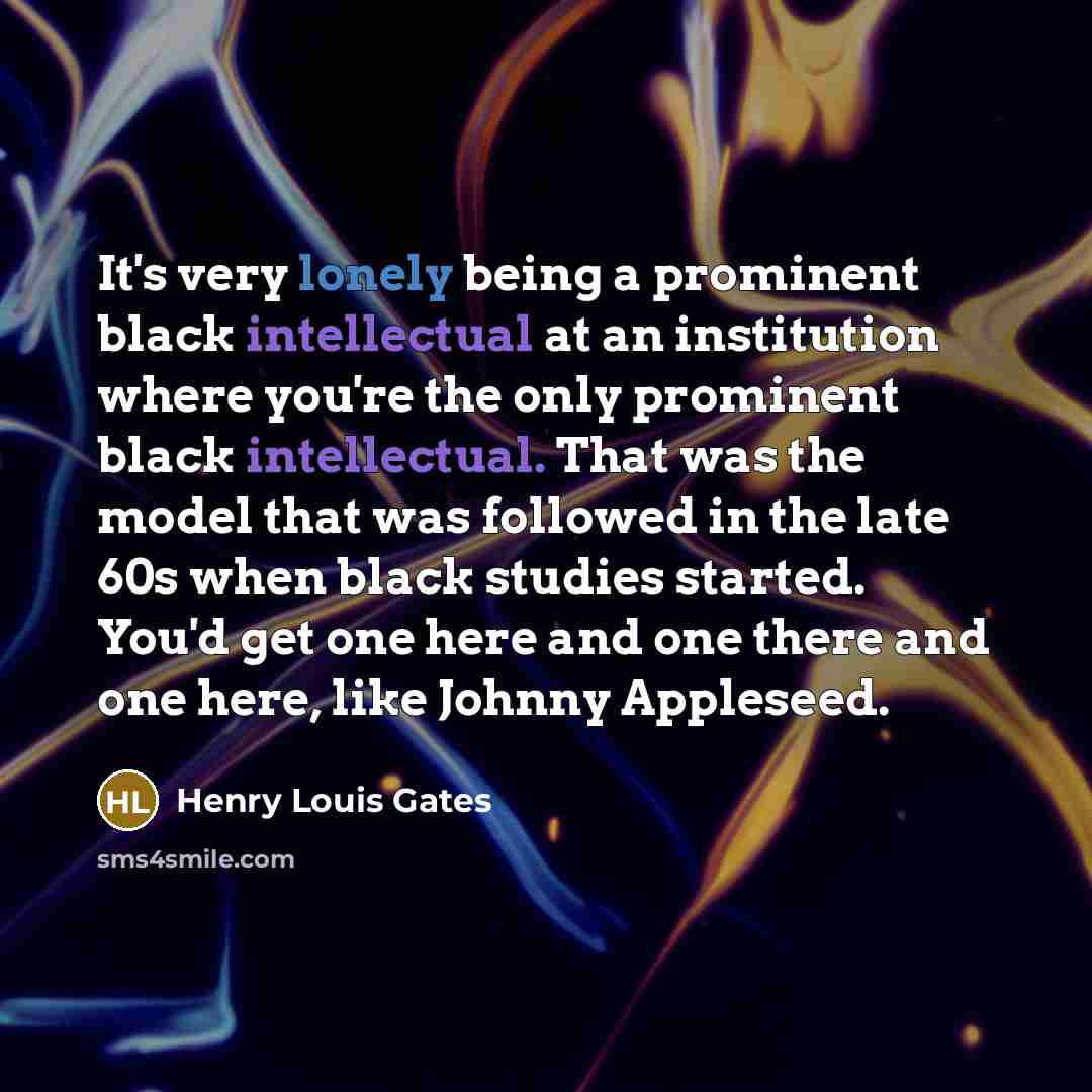 “It's very lonely being a prominent black intellectual at an institution where you're the only prominent black intellectual. That was the model that was followed in the late 60s when black studies started. You'd get one here and one there and one here, like Johnny Appleseed.” quote by Henry Louis Gates