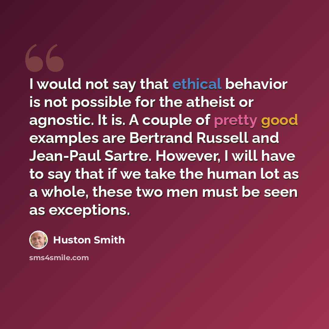 “I would not say that ethical behavior is not possible for the atheist or agnostic. It is. A couple of pretty good examples are Bertrand Russell and Jean-Paul Sartre. However, I will have to say that if we take the human lot as a whole, these two men must be seen as exceptions.” quote by Huston Smith