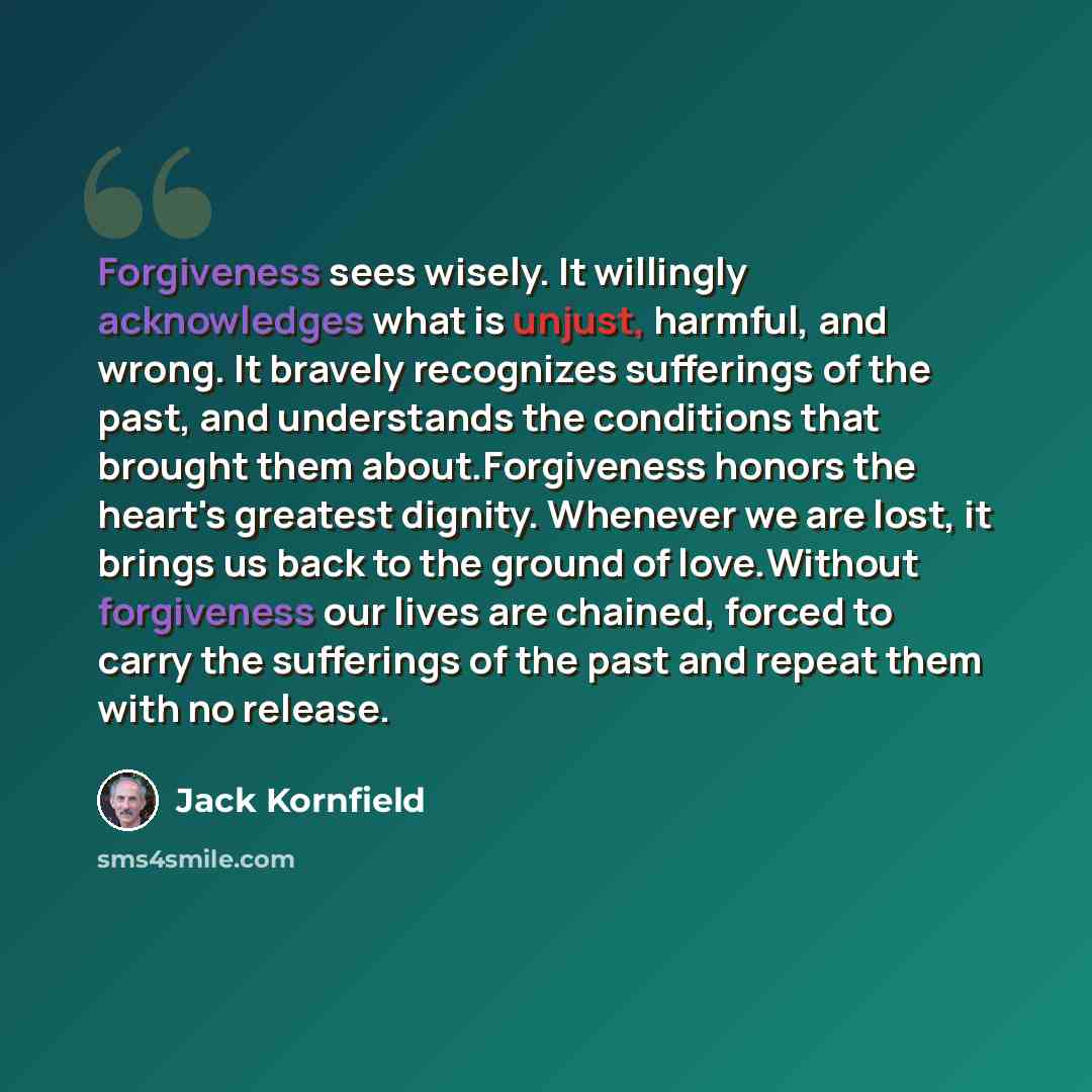 “Forgiveness sees wisely. It willingly acknowledges what is unjust, harmful, and wrong. It bravely recognizes sufferings of the past, and understands the conditions that brought them about.Forgiveness honors the heart's greatest dignity. Whenever we are lost, it brings us back to the ground of…” quote by Jack Kornfield