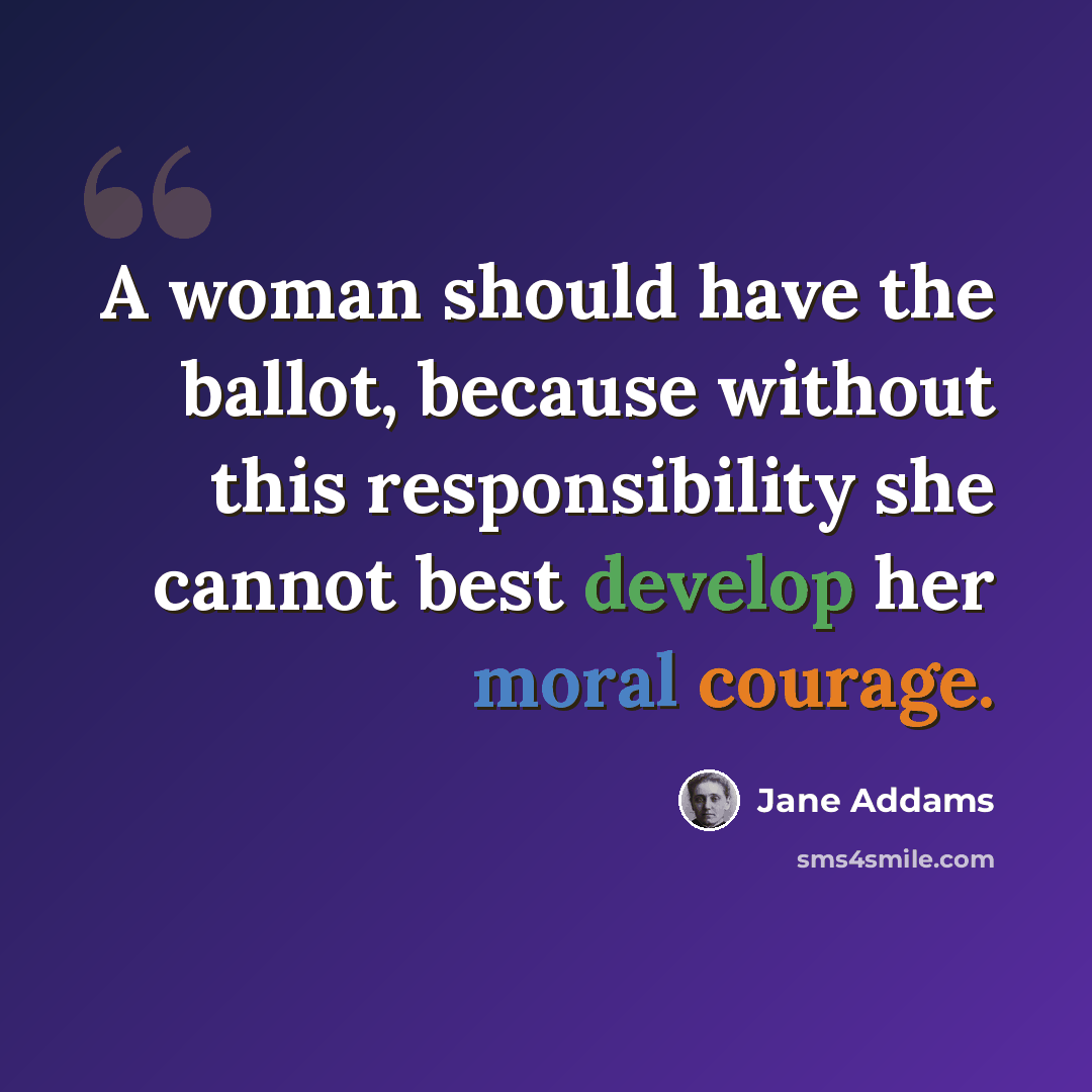 “A woman should have the ballot, because without this responsibility she cannot best develop her moral courage.” quote by Jane Addams
