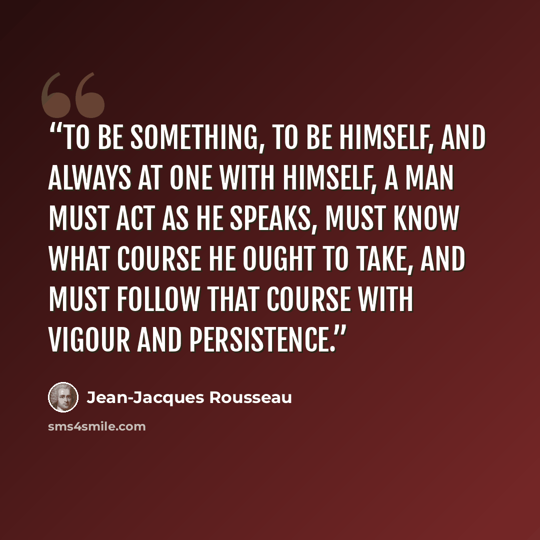 “To be something, to be himself, and always at one with himself, a man must act as he speaks, must know what course he ought to take, and must follow that course with vigour and persistence.” quote by Jean-Jacques Rousseau