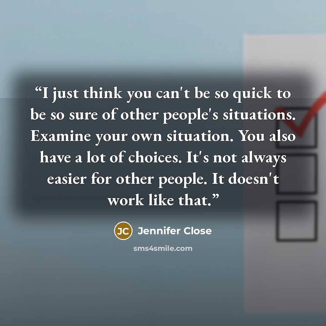 “I just think you can't be so quick to be so sure of other people's situations. Examine your own situation. You also have a lot of choices. It's not always easier for other people. It doesn't work like that.” quote by Jennifer Close