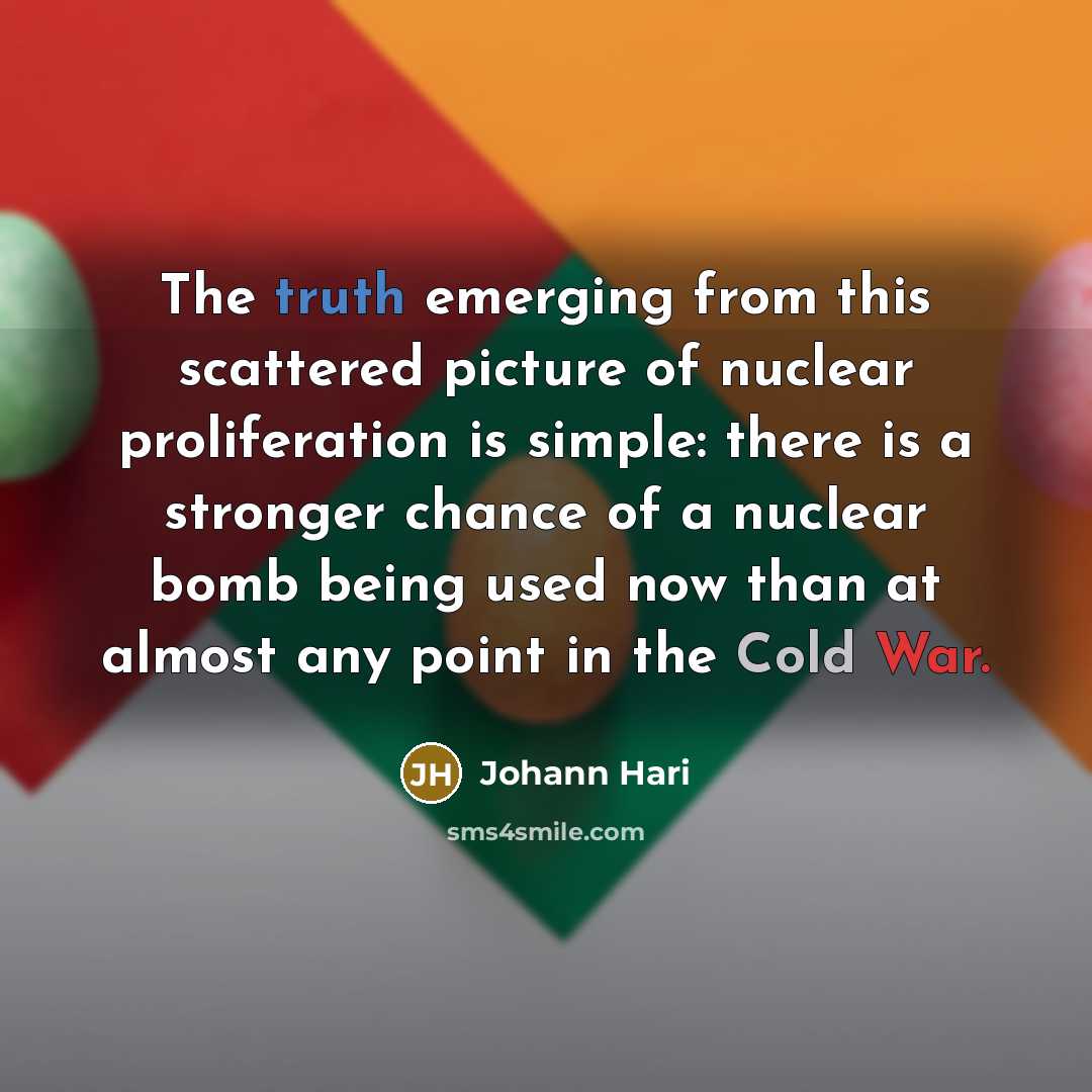 “The truth emerging from this scattered picture of nuclear proliferation is simple: there is a stronger chance of a nuclear bomb being used now than at almost any point in the Cold War.” quote by Johann Hari