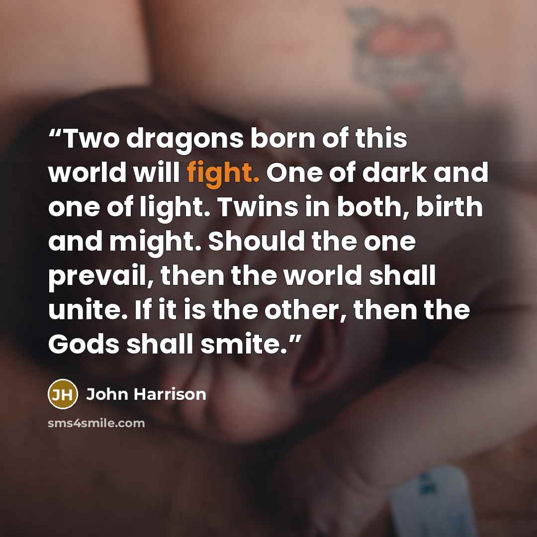“Two dragons born of this world will fight. One of dark and one of light. Twins in both, birth and might. Should the one prevail, then the world shall unite. If it is the other, then the Gods shall smite.” quote by John Harrison