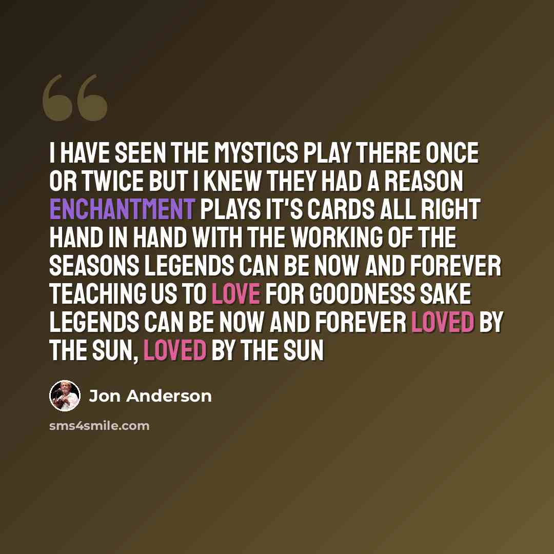 “I have seen the mystics play there Once or twice but I knew they had a reason Enchantment plays it's cards all right Hand in hand with the working of the seasons Legends can be now and forever Teaching us to love for goodness sake Legends can be now and forever Loved by the sun, loved by the sun” quote by Jon Anderson