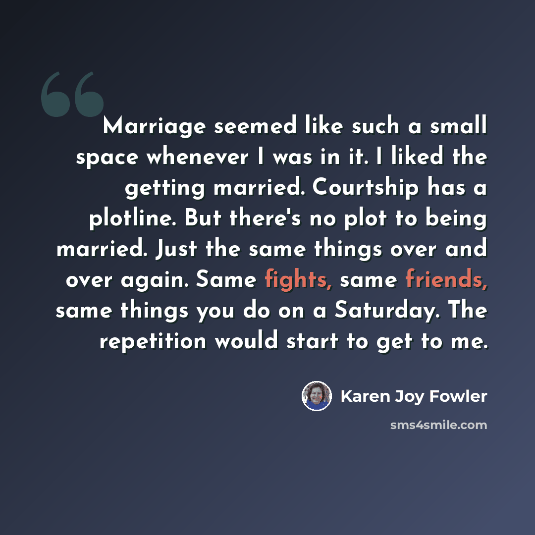 “Marriage seemed like such a small space whenever I was in it. I liked the getting married. Courtship has a plotline. But there's no plot to being married. Just the same things over and over again. Same fights, same friends, same things you do on a Saturday. The repetition would start to get to me.” quote by Karen Joy Fowler