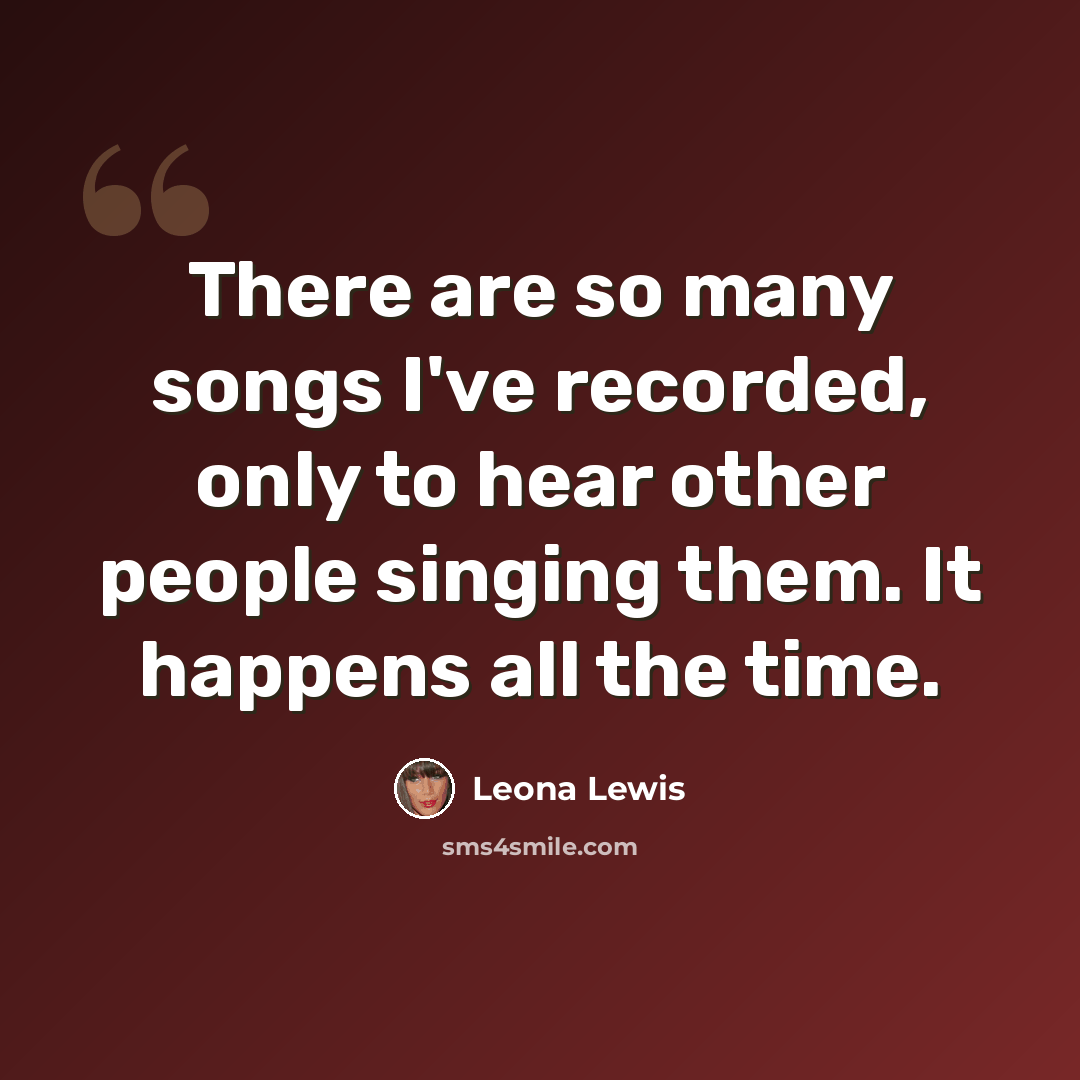 “There are so many songs I've recorded, only to hear other people singing them. It happens all the time.” quote by Leona Lewis