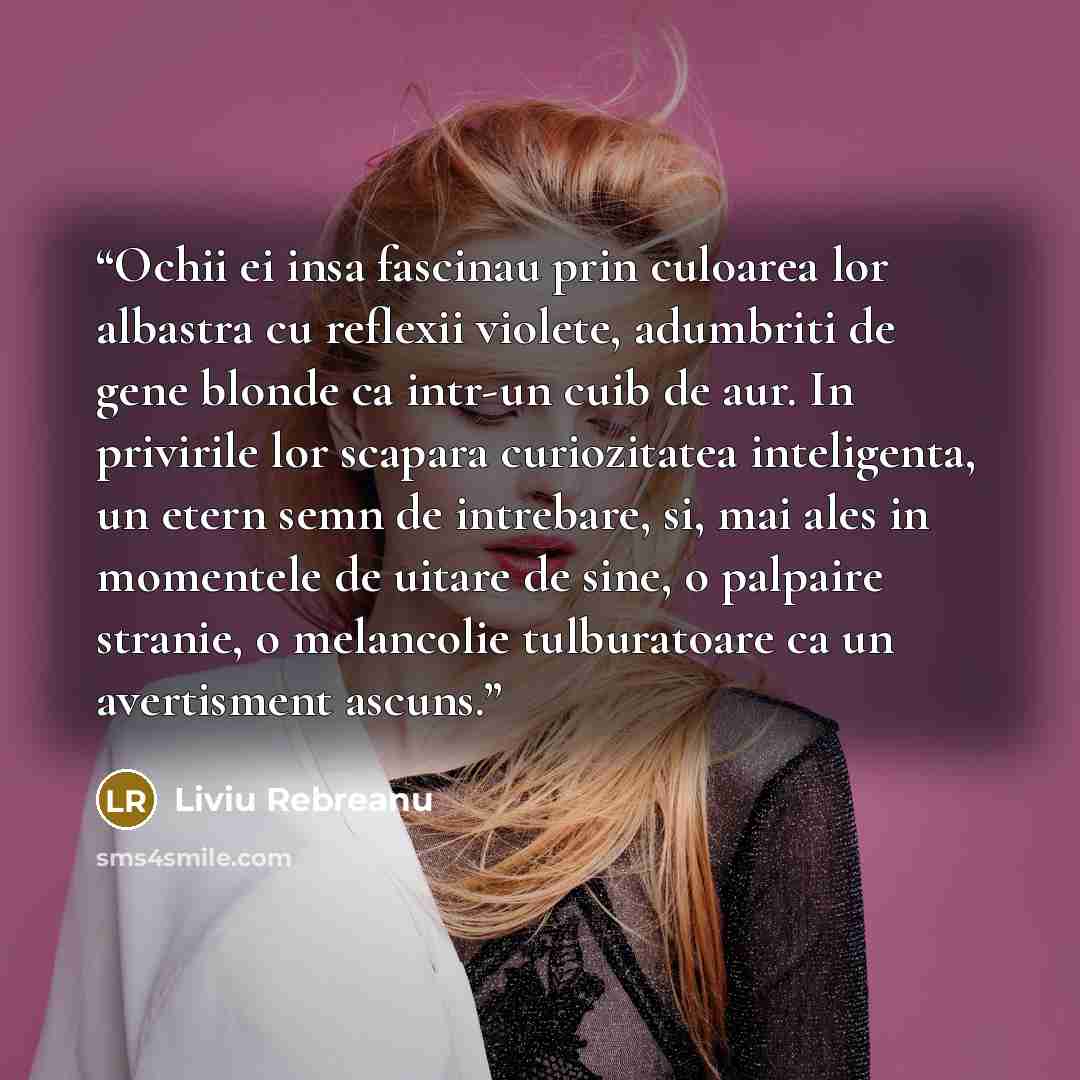 “Ochii ei insa fascinau prin culoarea lor albastra cu reflexii violete, adumbriti de gene blonde ca intr-un cuib de aur. In privirile lor scapara curiozitatea inteligenta, un etern semn de intrebare, si, mai ales in momentele de uitare de sine, o palpaire stranie, o melancolie tulburatoare ca un…” quote by Liviu Rebreanu