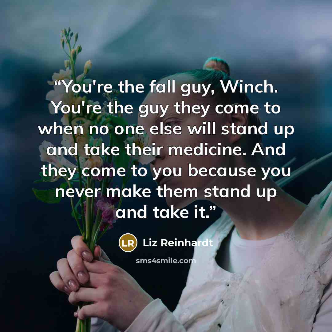 “You're the fall guy, Winch. You're the guy they come to when no one else will stand up and take their medicine. And they come to you because you never make them stand up and take it.” quote by Liz Reinhardt