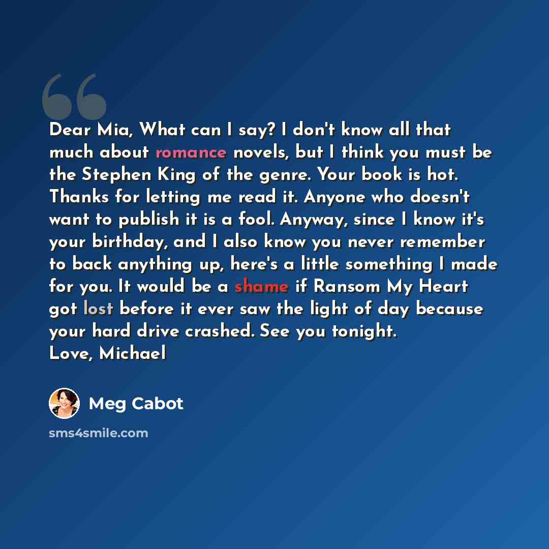 “Dear Mia, What can I say? I don't know all that much about romance novels, but I think you must be the Stephen King of the genre. Your book is hot. Thanks for letting me read it. Anyone who doesn't want to publish it is a fool. Anyway, since I know it's your birthday, and I also know you never…” quote by Meg Cabot