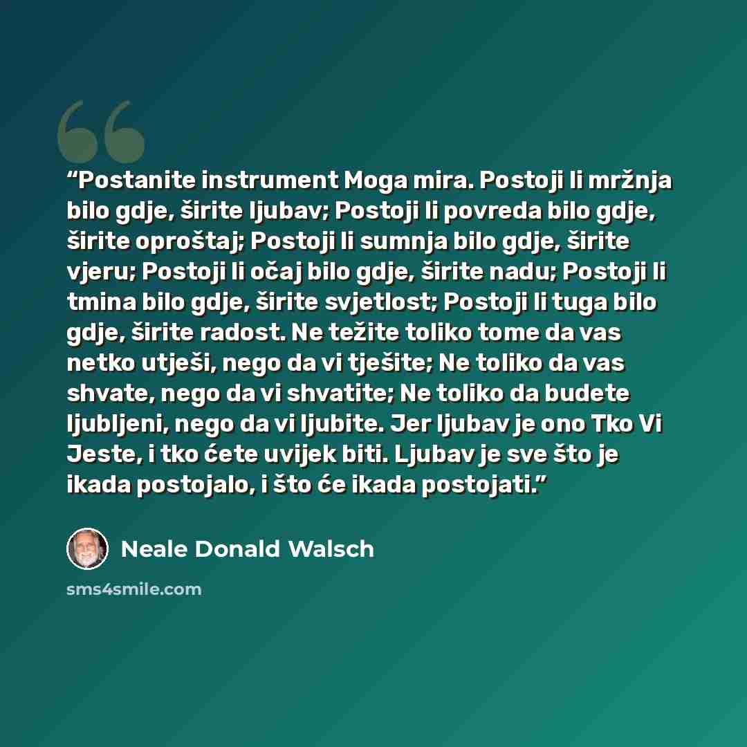 “Postanite instrument Moga mira. Postoji li mržnja bilo gdje, širite ljubav; Postoji li povreda bilo gdje, širite oproštaj; Postoji li sumnja bilo gdje, širite vjeru; Postoji li očaj bilo gdje, širite nadu; Postoji li tmina bilo gdje, širite svjetlost; Postoji li tuga bilo gdje, širite radost. Ne…” quote by Neale Donald Walsch