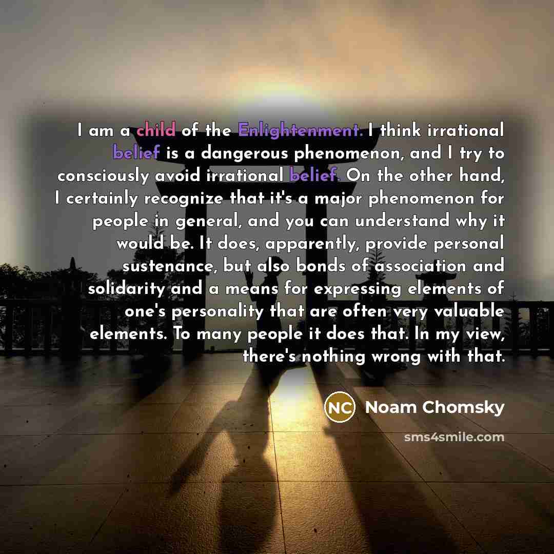 “I am a child of the Enlightenment. I think irrational belief is a dangerous phenomenon, and I try to consciously avoid irrational belief. On the other hand, I certainly recognize that it's a major phenomenon for people in general, and you can understand why it would be. It does, apparently…” quote by Noam Chomsky
