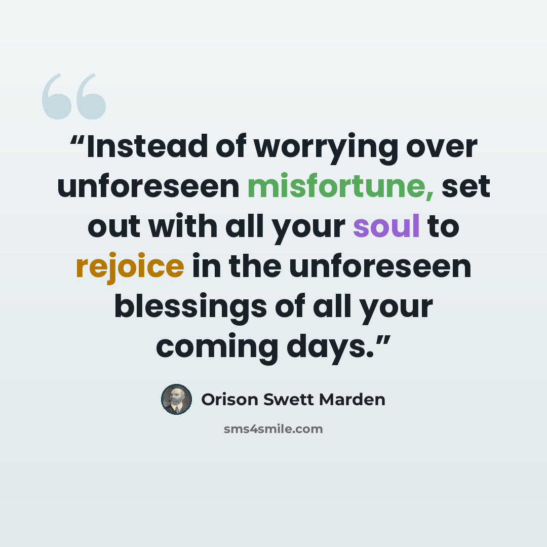 “Instead of worrying over unforeseen misfortune, set out with all your soul to rejoice in the unforeseen blessings of all your coming days.” quote by Orison Swett Marden