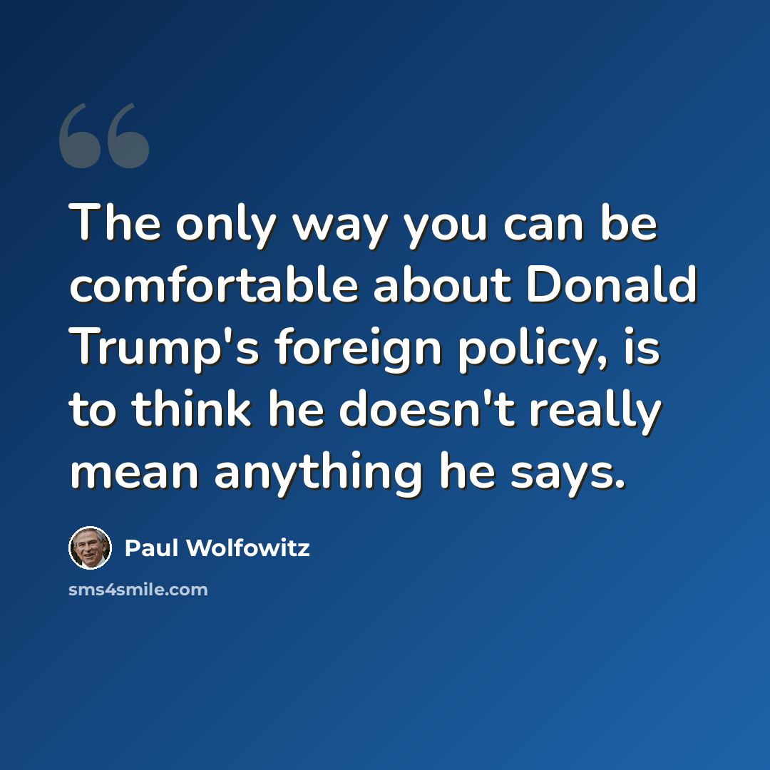 “The only way you can be comfortable about Donald Trump's foreign policy, is to think he doesn't really mean anything he says.” quote by Paul Wolfowitz