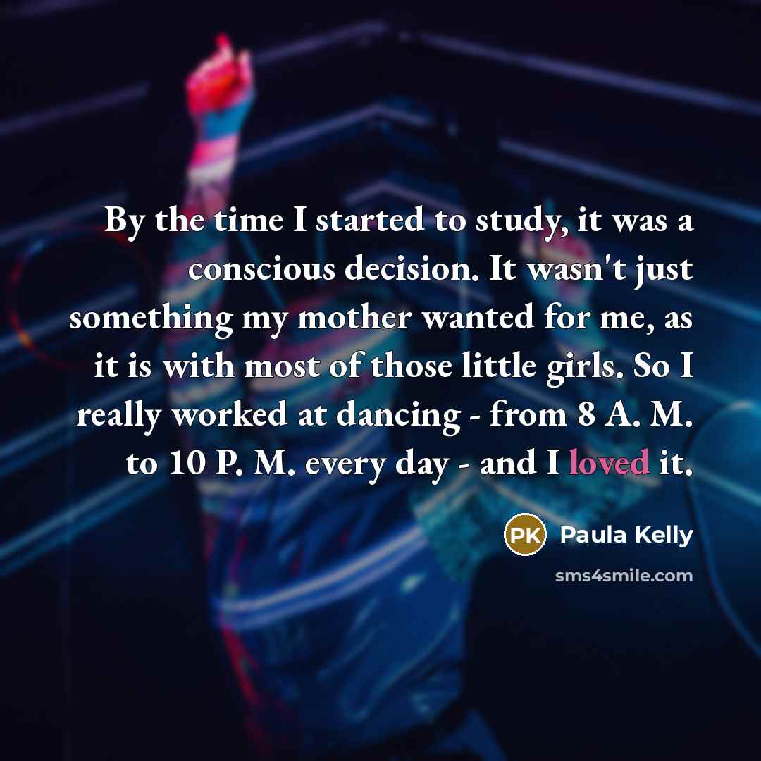 “By the time I started to study, it was a conscious decision. It wasn't just something my mother wanted for me, as it is with most of those little girls. So I really worked at dancing - from 8 A. M. to 10 P. M. every day - and I loved it.” quote by Paula Kelly
