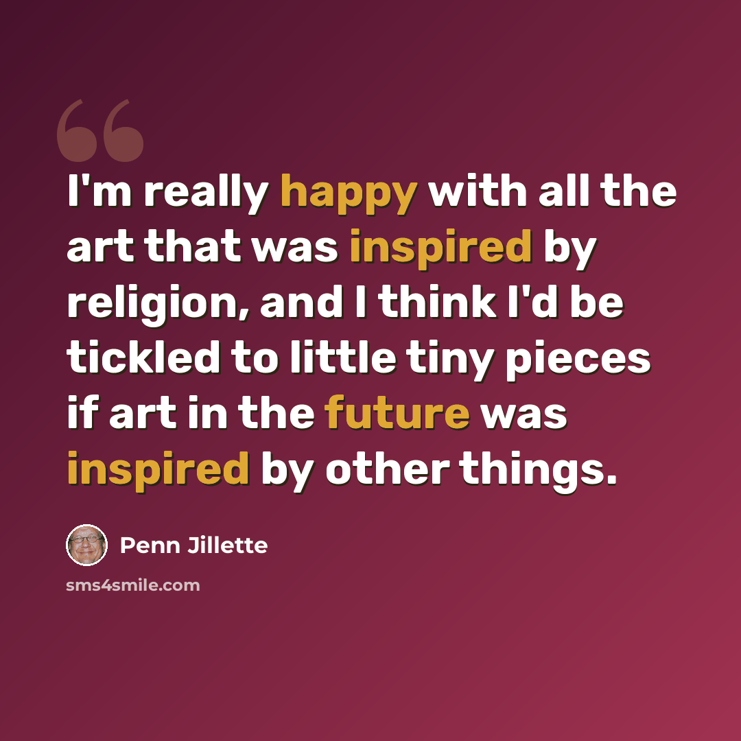 “I'm really happy with all the art that was inspired by religion, and I think I'd be tickled to little tiny pieces if art in the future was inspired by other things.” quote by Penn Jillette