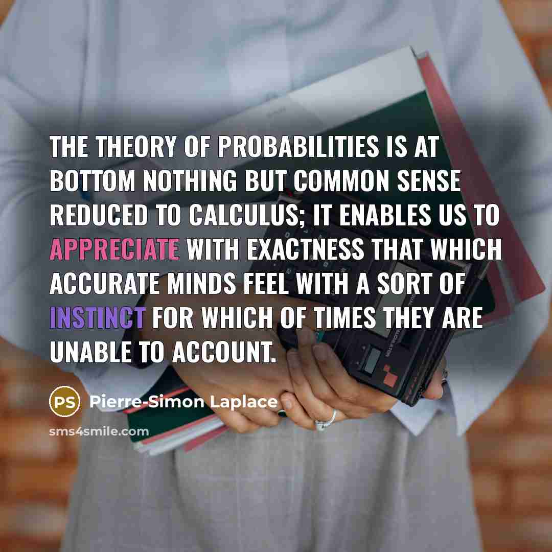 “The theory of probabilities is at bottom nothing but common sense reduced to calculus; it enables us to appreciate with exactness that which accurate minds feel with a sort of instinct for which of times they are unable to account.” quote by Pierre-Simon Laplace