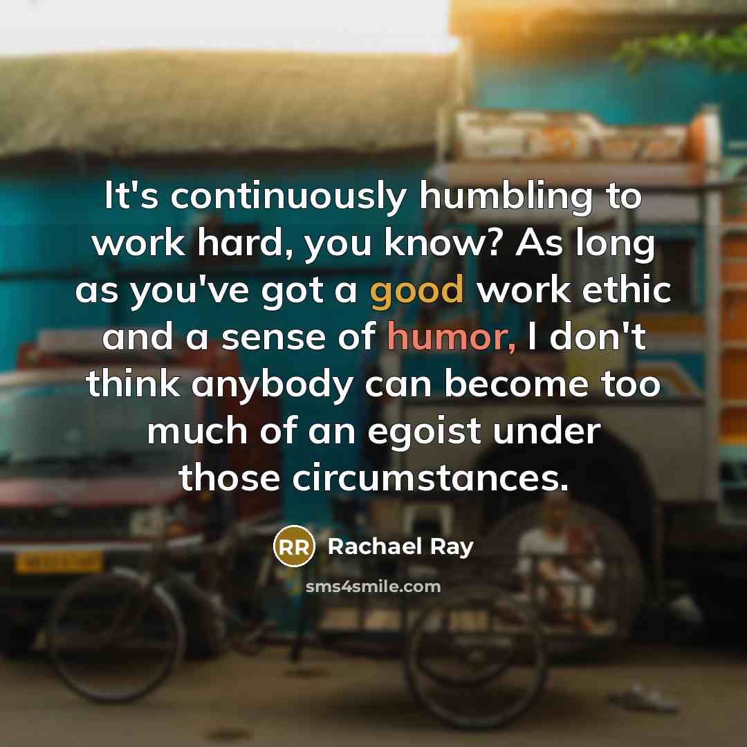 “It's continuously humbling to work hard, you know? As long as you've got a good work ethic and a sense of humor, I don't think anybody can become too much of an egoist under those circumstances.” quote by Rachael Ray