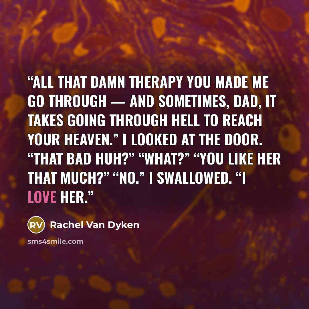 “All that damn therapy you made me go through — and sometimes, Dad, it takes going through hell to reach your heaven.” I looked at the door. “That bad huh?” “What?” “You like her that much?” “No.” I swallowed. “I love her.” quote by Rachel Van Dyken
