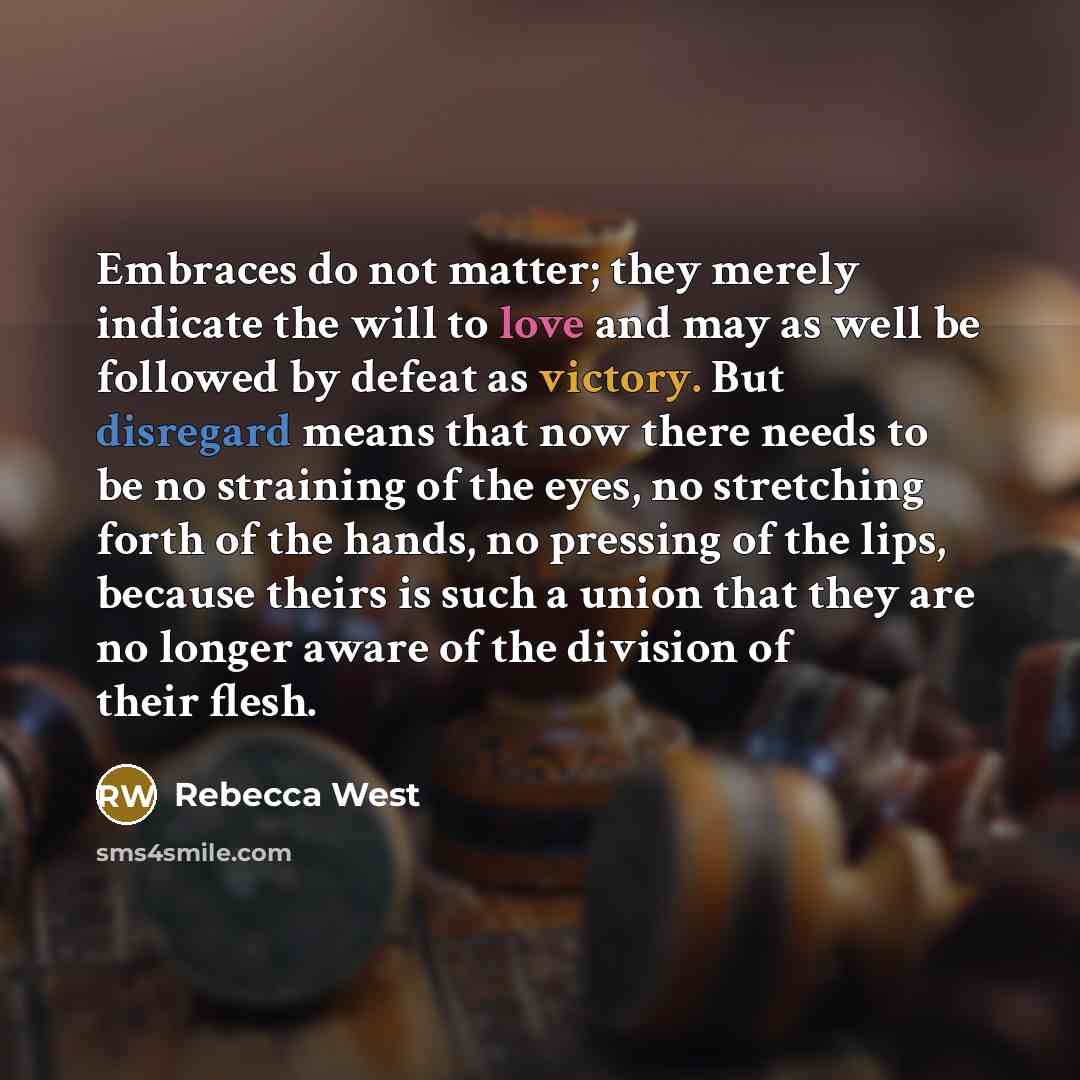 “Embraces do not matter; they merely indicate the will to love and may as well be followed by defeat as victory. But disregard means that now there needs to be no straining of the eyes, no stretching forth of the hands, no pressing of the lips, because theirs is such a union that they are no longer…” quote by Rebecca West