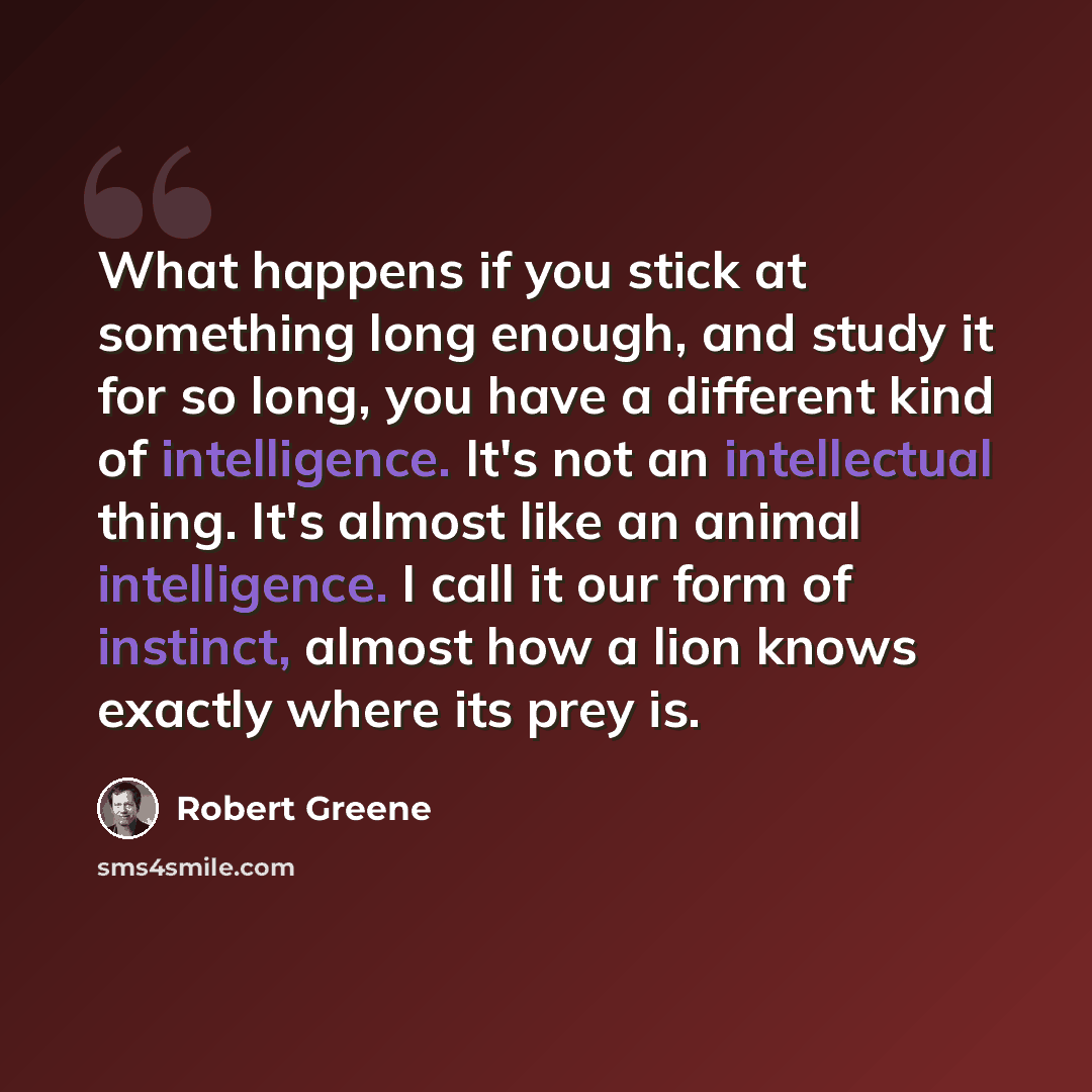 “What happens if you stick at something long enough, and study it for so long, you have a different kind of intelligence. It's not an intellectual thing. It's almost like an animal intelligence. I call it our form of instinct, almost how a lion knows exactly where its prey is.” quote by Robert Greene
