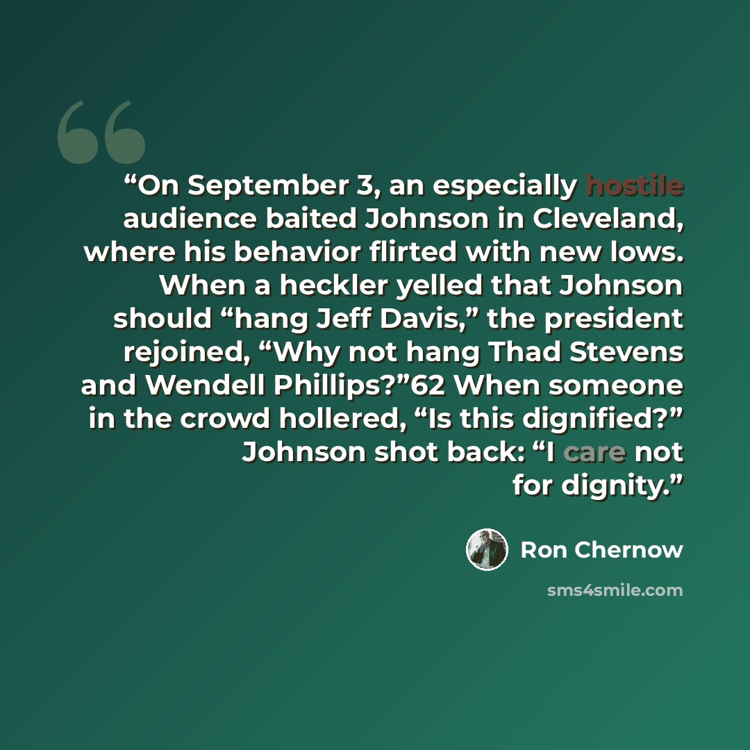 “On September 3, an especially hostile audience baited Johnson in Cleveland, where his behavior flirted with new lows. When a heckler yelled that Johnson should “hang Jeff Davis,” the president rejoined, “Why not hang Thad Stevens and Wendell Phillips?”62 When someone in the crowd hollered, “Is…” quote by Ron Chernow