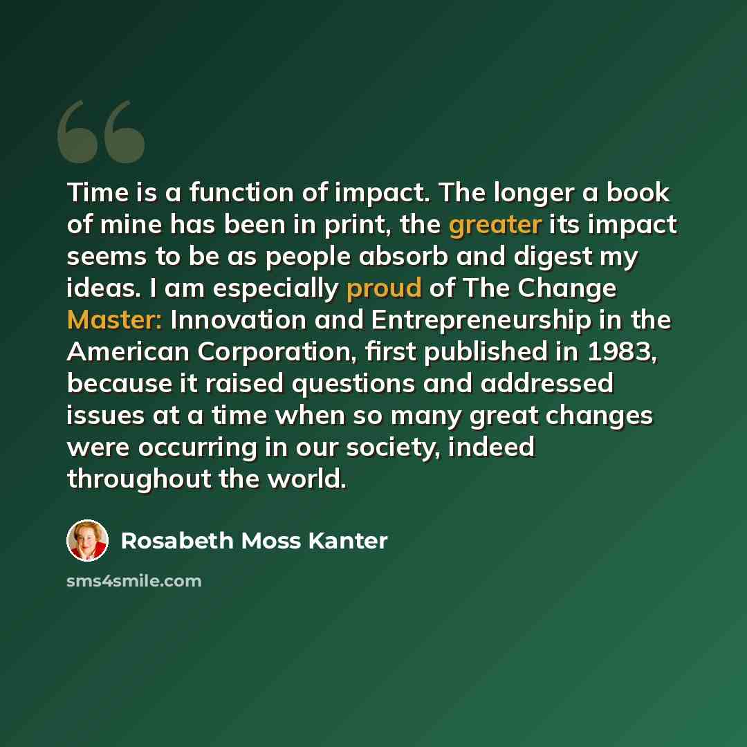 “Time is a function of impact. The longer a book of mine has been in print, the greater its impact seems to be as people absorb and digest my ideas. I am especially proud of The Change Master: Innovation and Entrepreneurship in the American Corporation, first published in 1983, because it raised…” quote by Rosabeth Moss Kanter