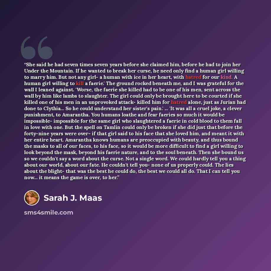 “She said he had seven times seven years before she claimed him, before he had to join her Under the Mountain. If he wanted to break her curse, he need only find a human girl willing to marry him. But not any girl- a human with ice in her heart, with hatred for our kind. A human girl willing to…” quote by Sarah J. Maas