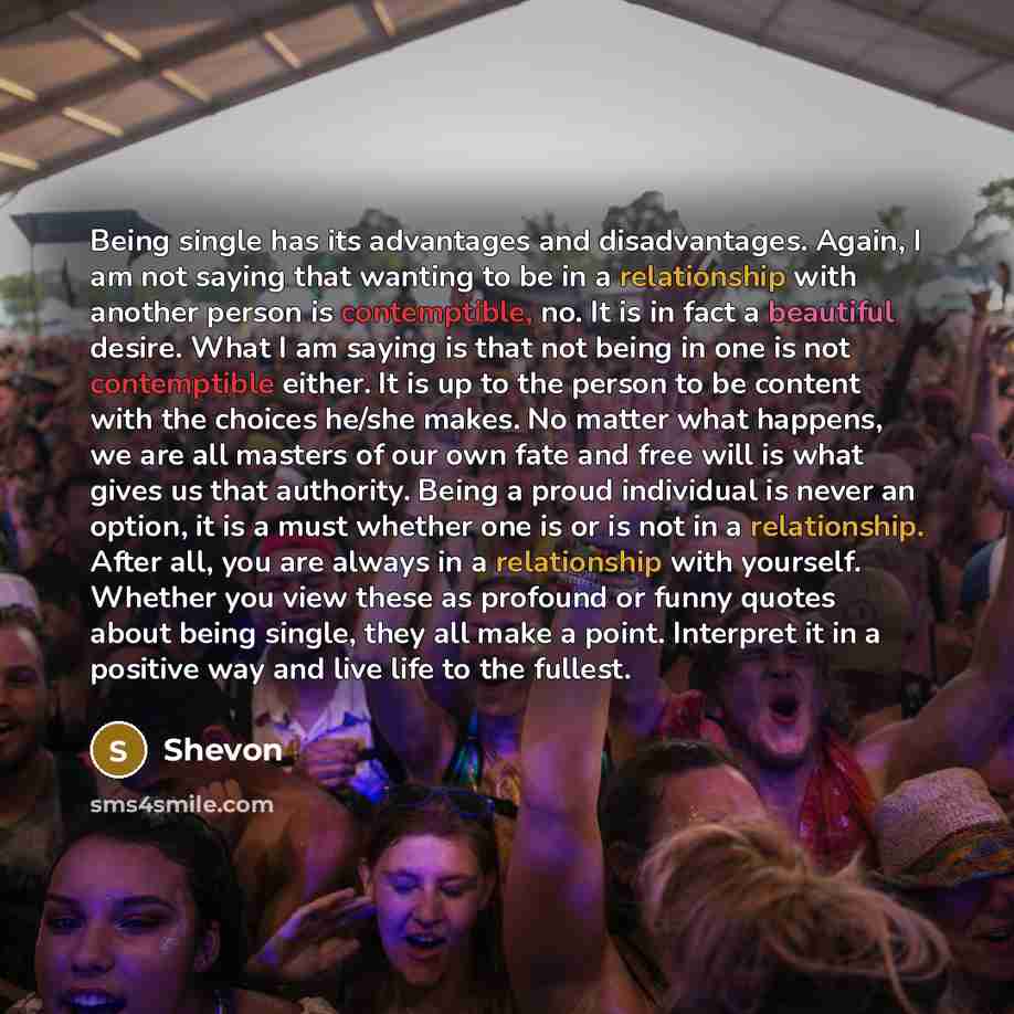 “Being single has its advantages and disadvantages. Again, I am not saying that wanting to be in a relationship with another person is contemptible, no. It is in fact a beautiful desire. What I am saying is that not being in one is not contemptible either. It is up to the person to be content with…” quote by Shevon