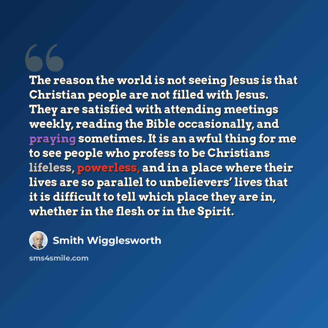 “The reason the world is not seeing Jesus is that Christian people are not filled with Jesus. They are satisfied with attending meetings weekly, reading the Bible occasionally, and praying sometimes. It is an awful thing for me to see people who profess to be Christians lifeless, powerless, and in…” quote by Smith Wigglesworth