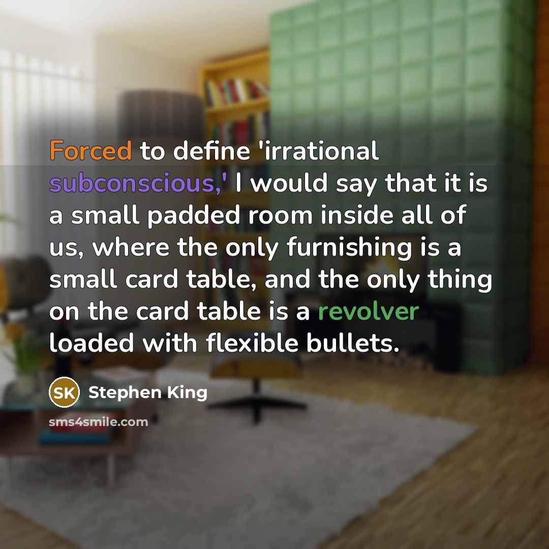 “Forced to define 'irrational subconscious,' I would say that it is a small padded room inside all of us, where the only furnishing is a small card table, and the only thing on the card table is a revolver loaded with flexible bullets.” quote by Stephen King