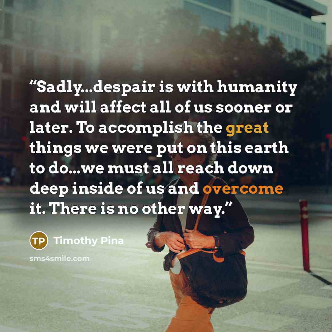 “Sadly...despair is with humanity and will affect all of us sooner or later. To accomplish the great things we were put on this earth to do...we must all reach down deep inside of us and overcome it. There is no other way.” quote by Timothy Pina