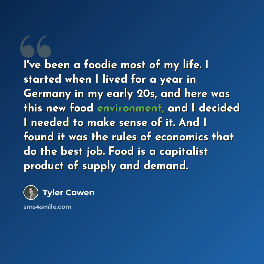 “I've been a foodie most of my life. I started when I lived for a year in Germany in my early 20s, and here was this new food environment, and I decided I needed to make sense of it. And I found it was the rules of economics that do the best job. Food is a capitalist product of supply and demand.” quote by Tyler Cowen
