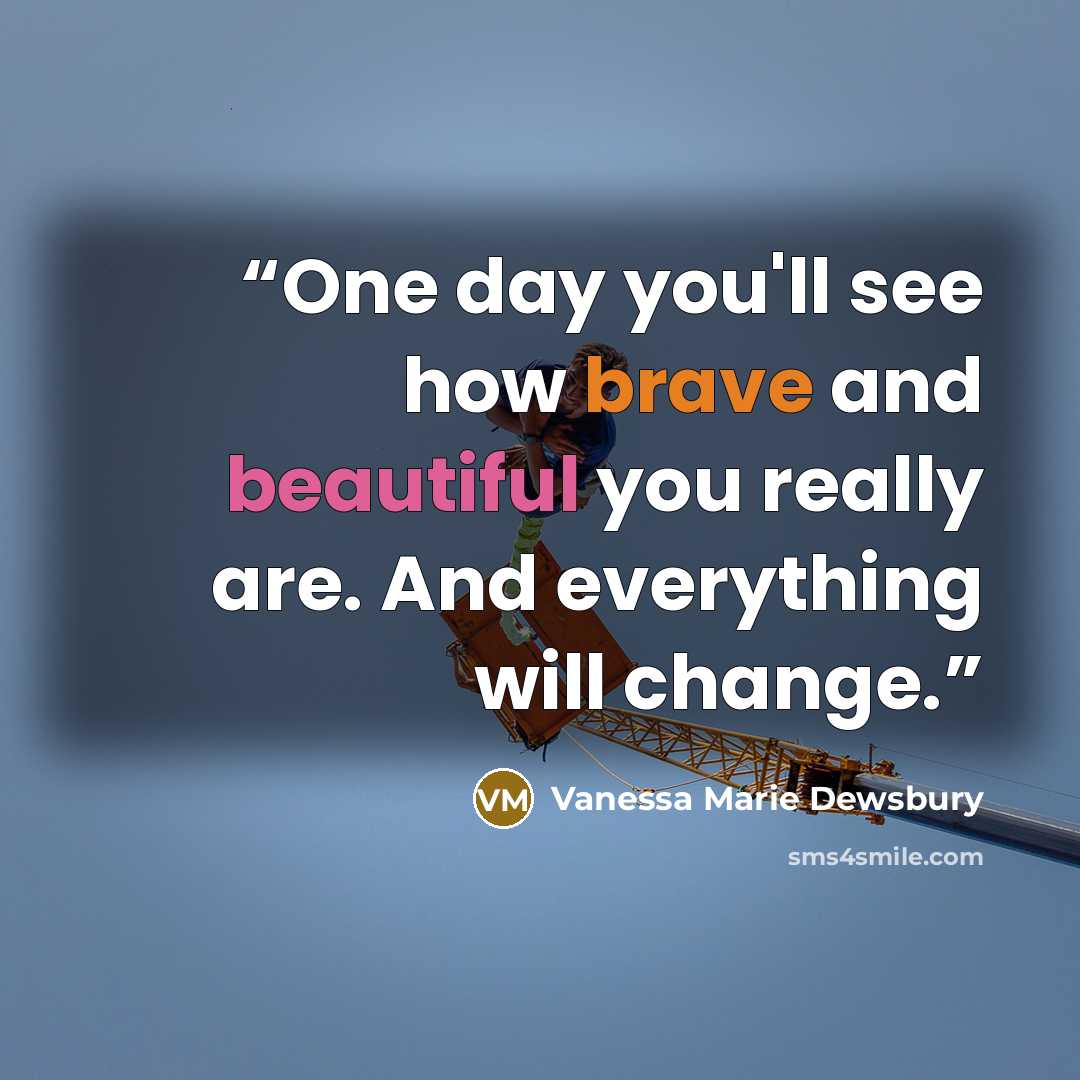 “One day you'll see how brave and beautiful you really are. And everything will change.” quote by Vanessa Marie Dewsbury