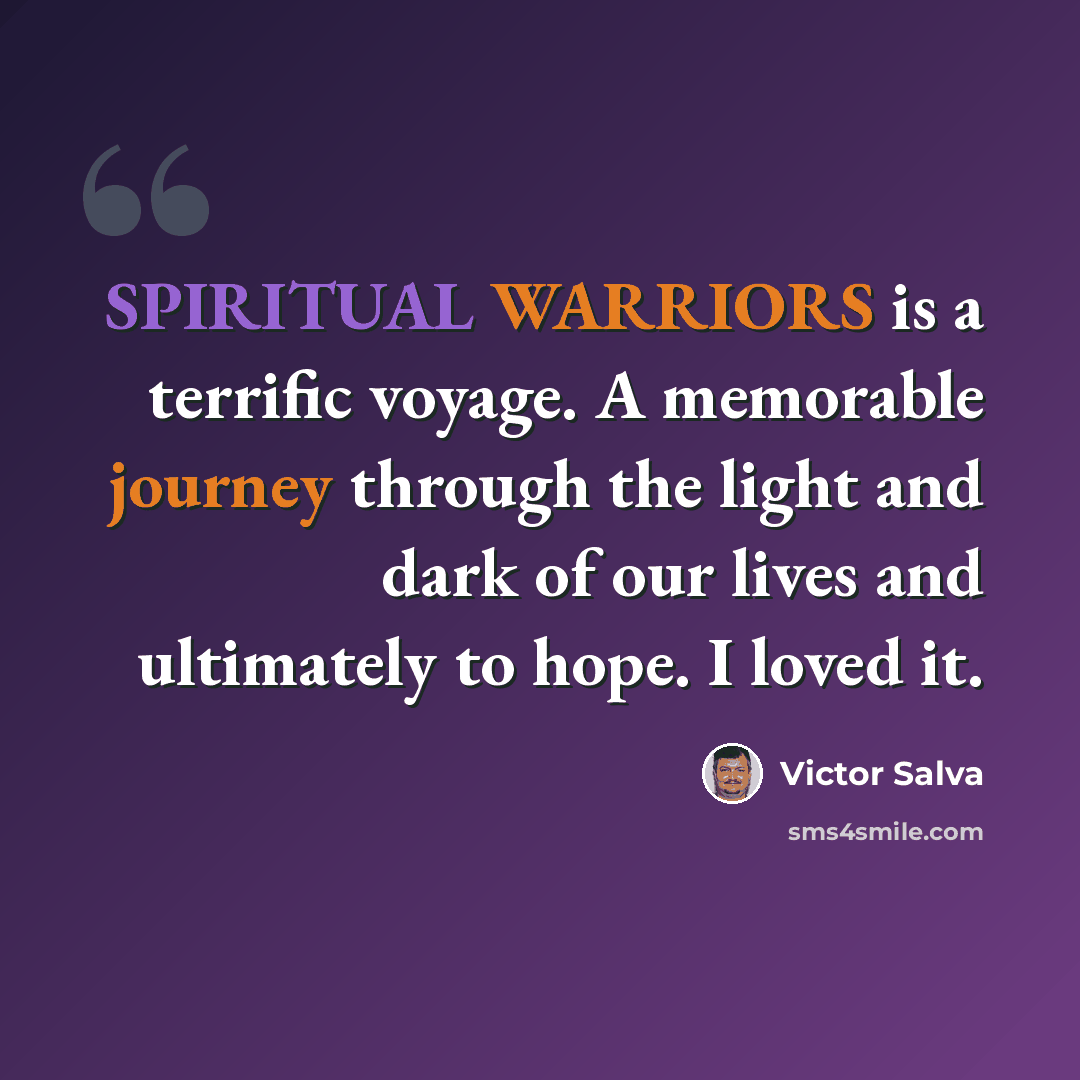 “SPIRITUAL WARRIORS is a terrific voyage. A memorable journey through the light and dark of our lives and ultimately to hope. I loved it.” quote by Victor Salva