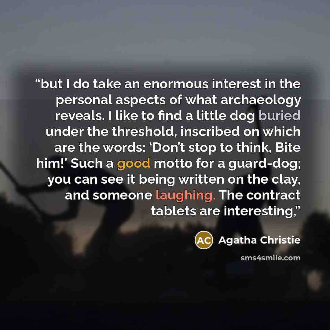 “but I do take an enormous interest in the personal aspects of what archaeology reveals. I like to find a little dog buried under the threshold, inscribed on which are the words: ‘Don’t stop to think, Bite him!’ Such a good motto for a guard-dog; you can see it being written on the clay, and…” quote by Agatha Christie